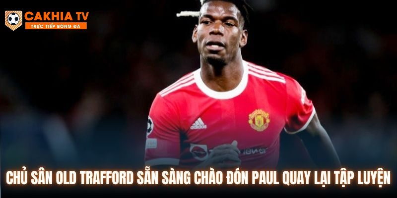 Chủ sân Old Trafford sẵn sàng chào đón Paul quay lại tập luyện