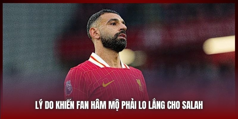 Lý do khiến fan hâm mộ phải lo lắng cho Salah