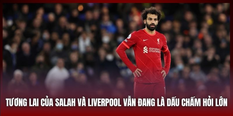 Tương lai của Salah và Liverpool vẫn đang là dấu chấm hỏi lớn